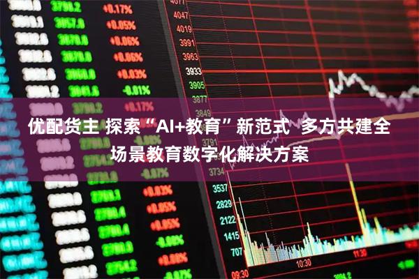优配货主 探索“AI+教育”新范式  多方共建全场景教育数字化解决方案