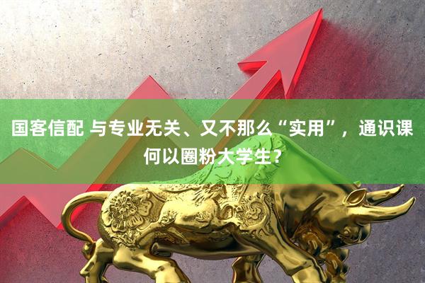 国客信配 与专业无关、又不那么“实用”，通识课何以圈粉大学生？